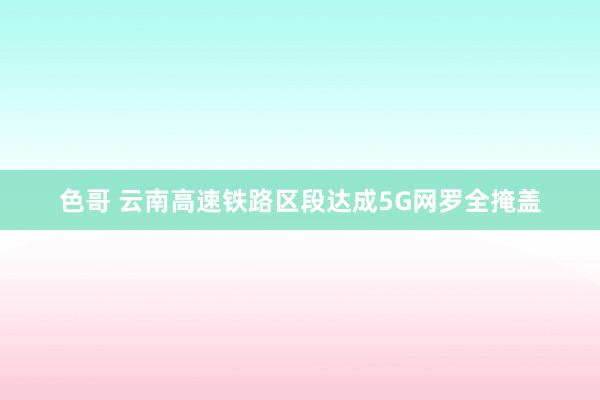 色哥 云南高速铁路区段达成5G网罗全掩盖