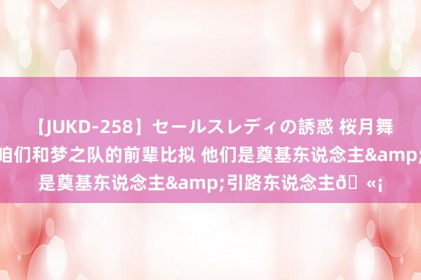 【JUKD-258】セールスレディの誘惑 桜月舞 他 布克:我不会拿咱们和梦之队的前辈比拟 他们是奠基东说念主&引路东说念主?