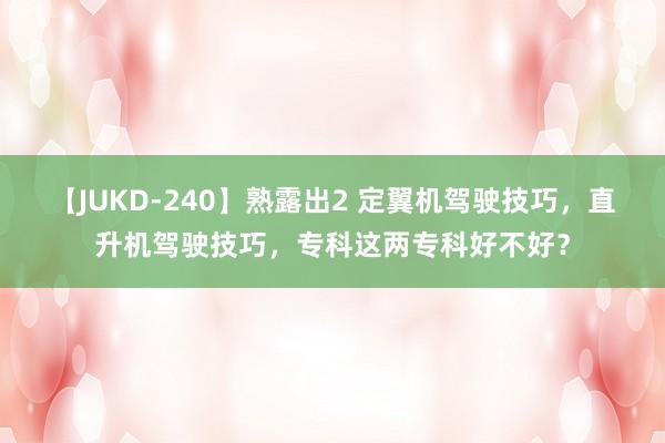 【JUKD-240】熟露出2 定翼机驾驶技巧，直升机驾驶技巧，专科这两专科好不好？