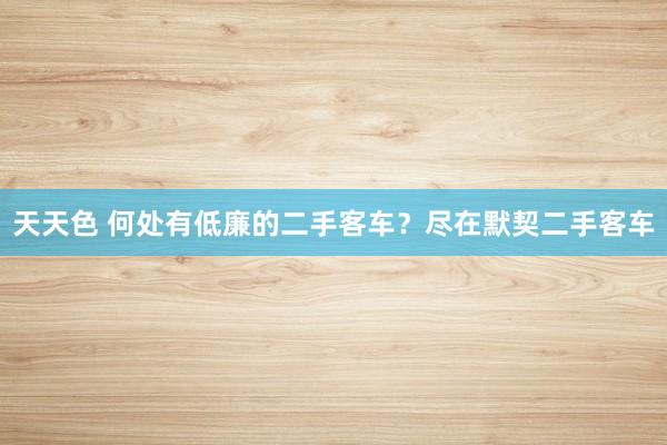 天天色 何处有低廉的二手客车？尽在默契二手客车