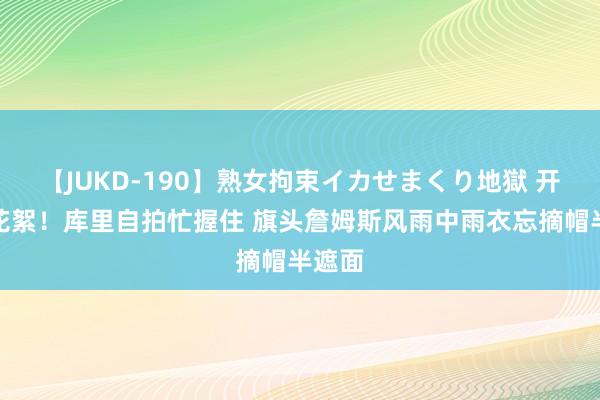 【JUKD-190】熟女拘束イカせまくり地獄 开幕式花絮！库里自拍忙握住 旗头詹姆斯风雨中雨衣忘摘帽半遮面
