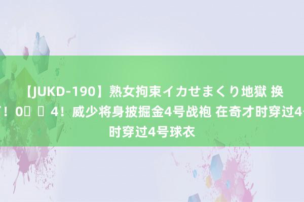 【JUKD-190】熟女拘束イカせまくり地獄 换号码了!0➡️4!威少将身披掘金4号战袍 在奇才时穿过4号球衣
