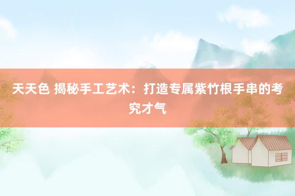 天天色 揭秘手工艺术:打造专属紫竹根手串的考究才气
