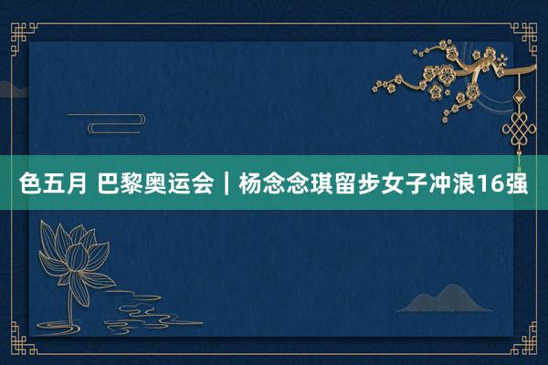 色五月 巴黎奥运会｜杨念念琪留步女子冲浪16强