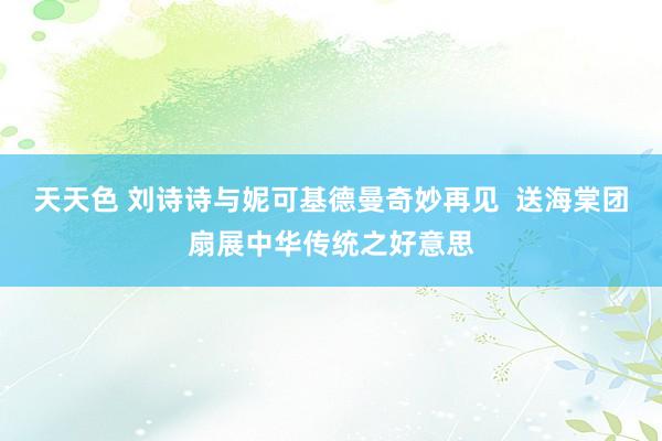 天天色 刘诗诗与妮可基德曼奇妙再见  送海棠团扇展中华传统之好意思