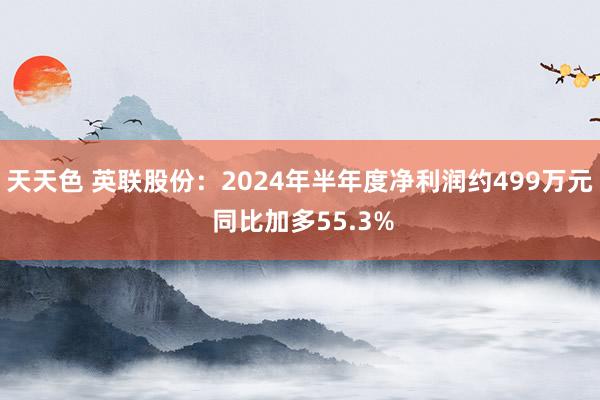 天天色 英联股份：2024年半年度净利润约499万元 同比加多55.3%