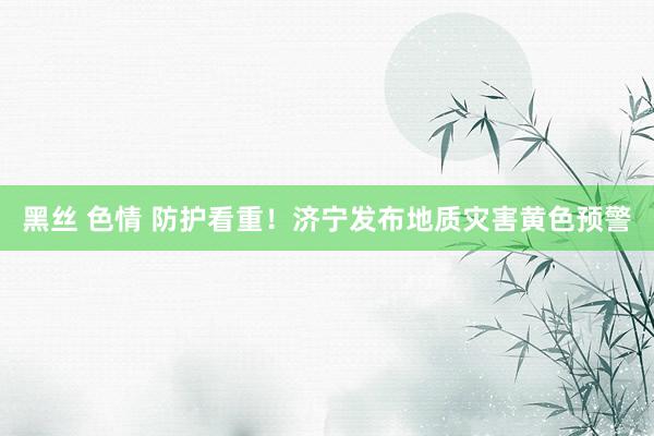 黑丝 色情 防护看重!济宁发布地质灾害黄色预警