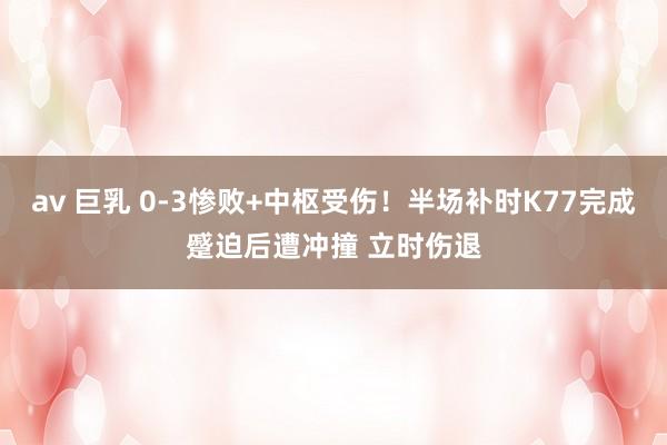 av 巨乳 0-3惨败+中枢受伤！半场补时K77完成蹙迫后遭冲撞 立时伤退