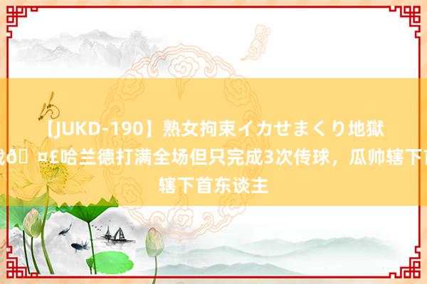 【JUKD-190】熟女拘束イカせまくり地獄 另类记载?哈兰德打满全场但只完成3次传球,瓜帅辖下首东谈主