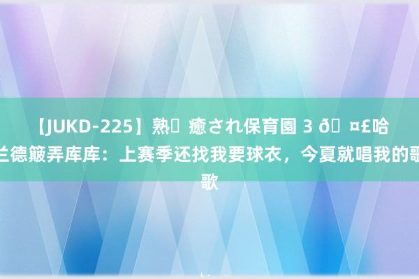 【JUKD-225】熟・癒され保育園 3 ?哈兰德簸弄库库:上赛季还找我要球衣,今夏就唱我的歌