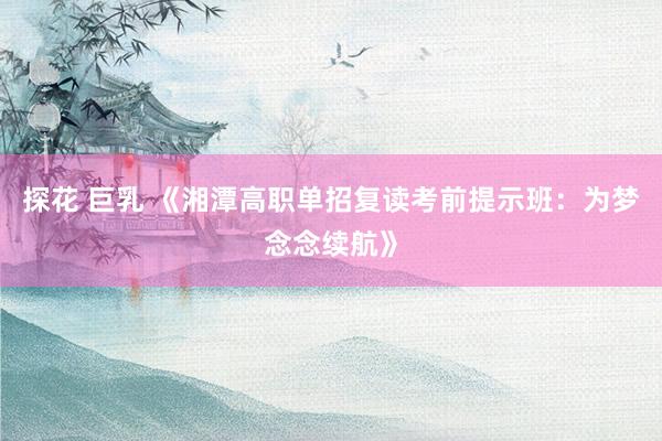 探花 巨乳 《湘潭高职单招复读考前提示班：为梦念念续航》