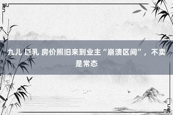 九儿 巨乳 房价照旧来到业主“崩溃区间”,不卖是常态