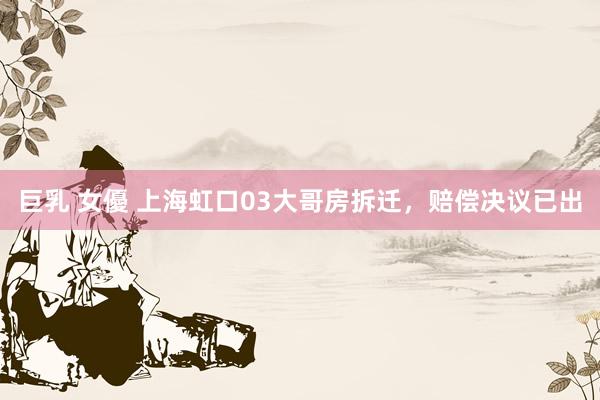 巨乳 女優 上海虹口03大哥房拆迁,赔偿决议已出