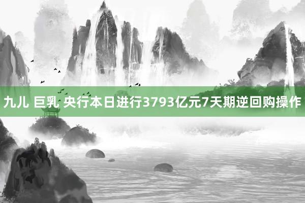 九儿 巨乳 央行本日进行3793亿元7天期逆回购操作