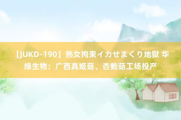 【JUKD-190】熟女拘束イカせまくり地獄 华绿生物:广西真姬菇、杏鲍菇工场投产