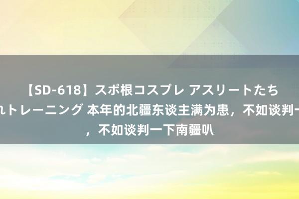 【SD-618】スポ根コスプレ アスリートたちの濡れ濡れトレーニング 本年的北疆东谈主满为患,不如谈判一下南疆叭