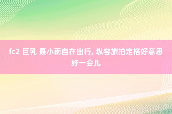 fc2 巨乳 聂小雨自在出行，<a href=