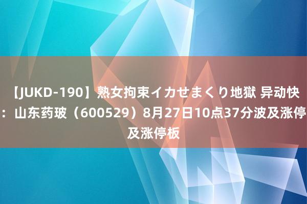【JUKD-190】熟女拘束イカせまくり地獄 异动快报：山东药玻（600529）8月27日10点37分波及涨停板