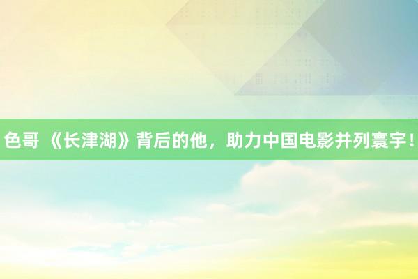 色哥 《长津湖》背后的他,助力中国电影并列寰宇!