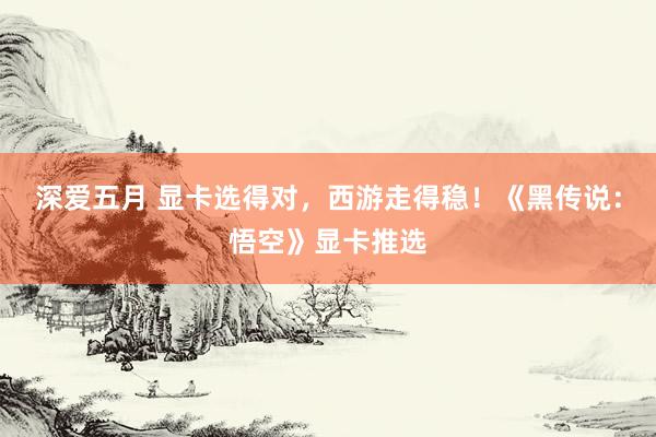 深爱五月 显卡选得对，西游走得稳！《黑传说：悟空》显卡推选