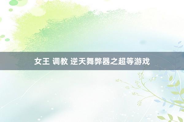 女王 调教 逆天舞弊器之超等游戏