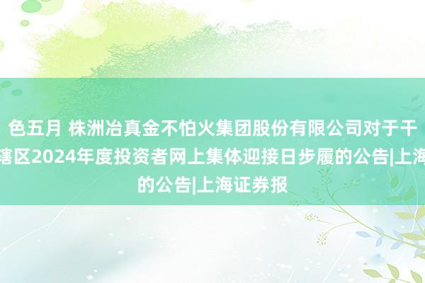 色五月 株洲冶真金不怕火集团股份有限公司对于干预湖南辖区2024年度投资者网上集体迎接日步履的公告|上海证券报