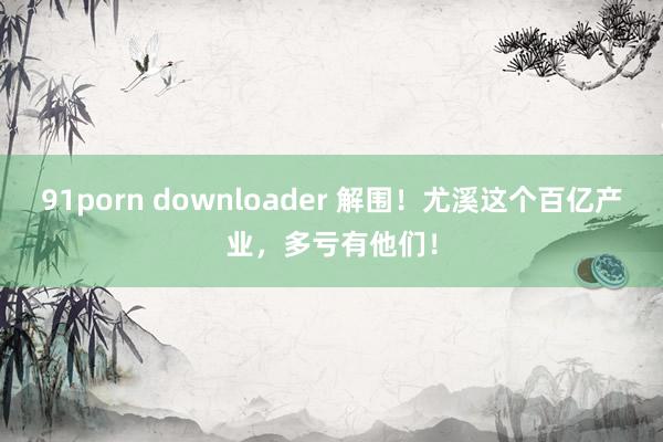 91porn downloader 解围！尤溪这个百亿产业，多亏有他们！
