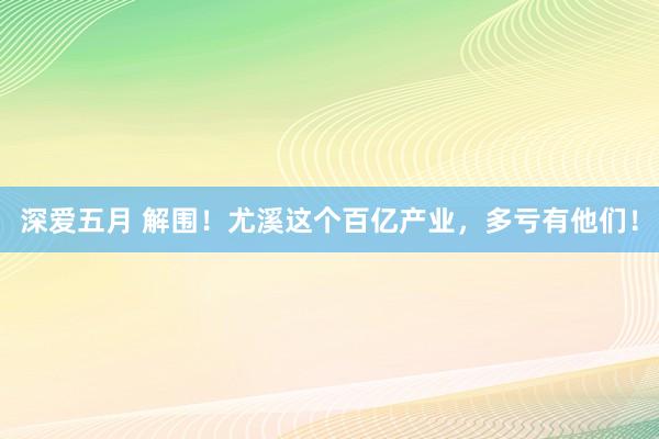 深爱五月 解围！尤溪这个百亿产业，多亏有他们！