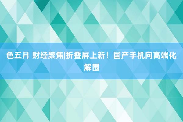色五月 财经聚焦|折叠屏上新！国产手机向高端化解围