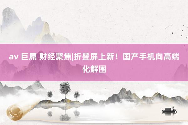 av 巨屌 财经聚焦|折叠屏上新！国产手机向高端化解围