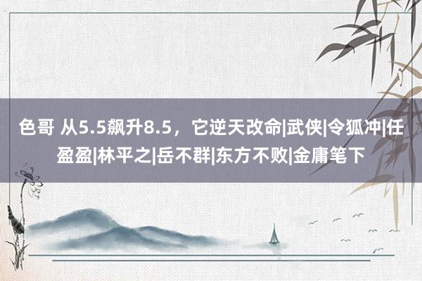 色哥 从5.5飙升8.5，它逆天改命|武侠|令狐冲|任盈盈|林平之|岳不群|东方不败|金庸笔下