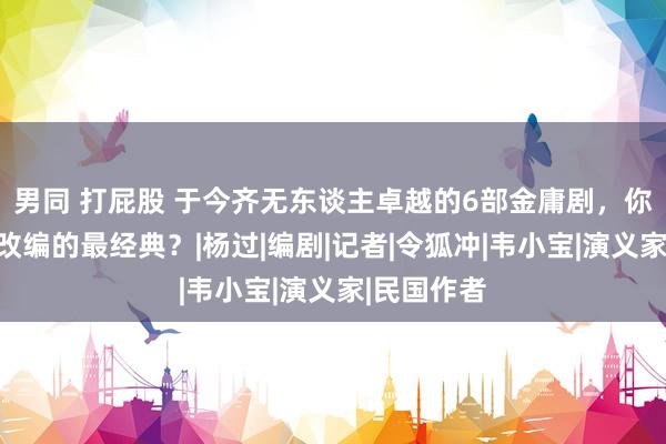 男同 打屁股 于今齐无东谈主卓越的6部金庸剧，你合计哪部改编的最经典？|杨过|编剧|记者|令狐冲|韦小宝|演义家|民国作者