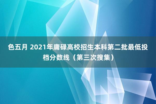 色五月 2021年庸碌高校招生本科第二批最低投档分数线（第三次搜集）