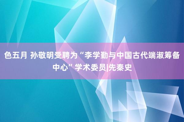 色五月 孙敬明受聘为“李学勤与中国古代端淑筹备中心”学术委员|先秦史