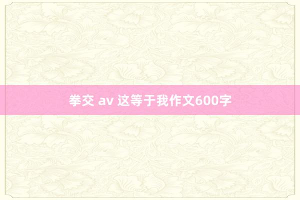 拳交 av 这等于我作文600字