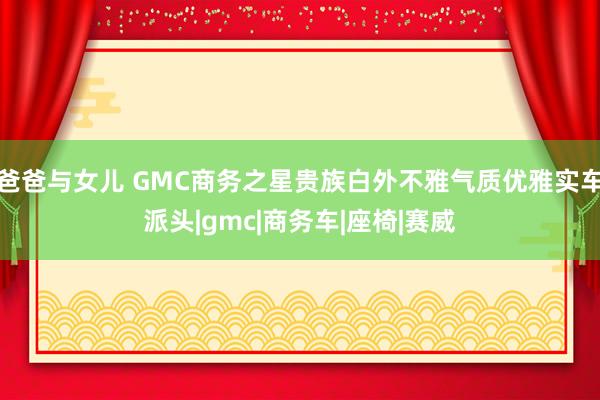 爸爸与女儿 GMC商务之星贵族白外不雅气质优雅实车派头|gmc|商务车|座椅|赛威