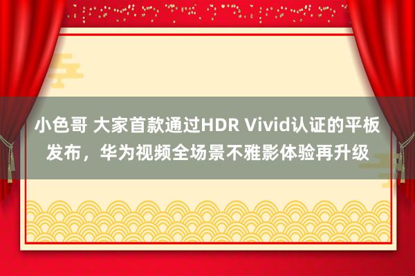 小色哥 大家首款通过HDR Vivid认证的平板发布，华为视频全场景不雅影体验再升级