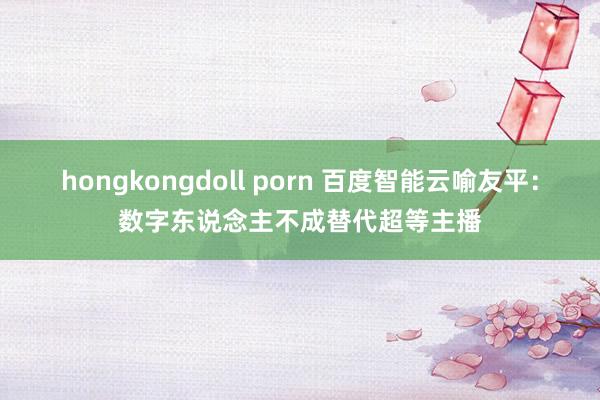 hongkongdoll porn 百度智能云喻友平：数字东说念主不成替代超等主播