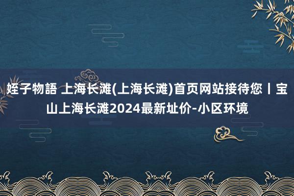 姪子物語 上海长滩(上海长滩)首页网站接待您丨宝山上海长滩2024最新址价-小区环境