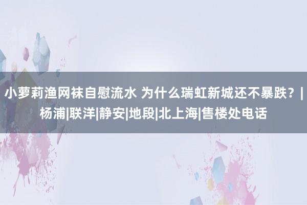 小萝莉渔网袜自慰流水 为什么瑞虹新城还不暴跌？|杨浦|联洋|静安|地段|北上海|售楼处电话