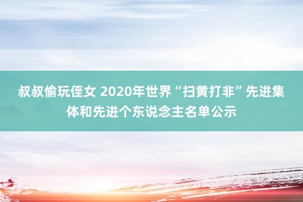 叔叔偷玩侄女 2020年世界“扫黄打非”先进集体和先进个东说念主名单公示