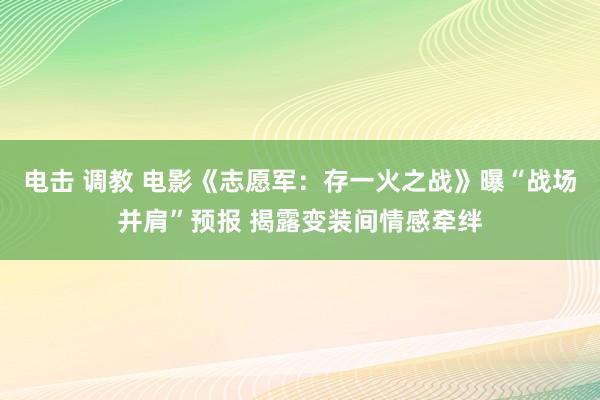 电击 调教 电影《志愿军：存一火之战》曝“战场并肩”预报 揭露变装间情感牵绊