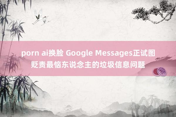 porn ai换脸 Google Messages正试图贬责最恼东说念主的垃圾信息问题