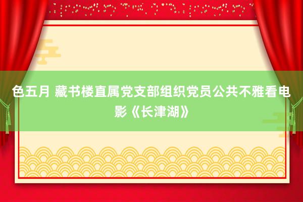 色五月 藏书楼直属党支部组织党员公共不雅看电影《长津湖》