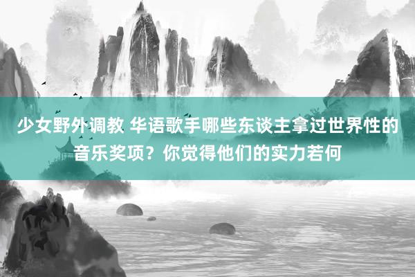 少女野外调教 华语歌手哪些东谈主拿过世界性的音乐奖项？你觉得他们的实力若何