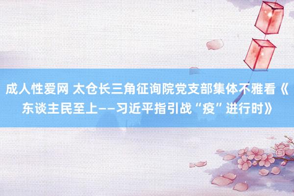 成人性爱网 太仓长三角征询院党支部集体不雅看《东谈主民至上——习近平指引战“疫”进行时》