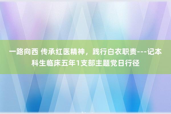 一路向西 传承红医精神，践行白衣职责---记本科生临床五年1支部主题党日行径