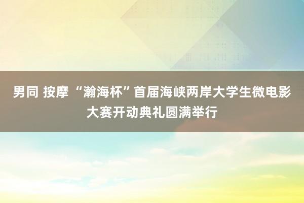 男同 按摩 “瀚海杯”首届海峡两岸大学生微电影大赛开动典礼圆满举行
