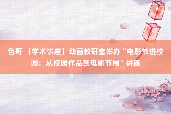 色哥 【学术讲座】动画教研室举办“电影节进校园：从校园作品到电影节展”讲座