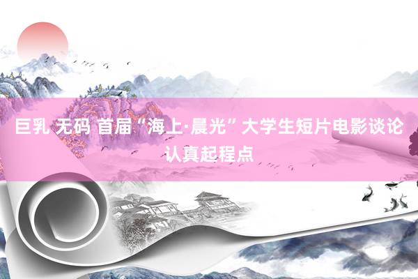 巨乳 无码 首届“海上·晨光”大学生短片电影谈论认真起程点